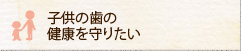 子供の歯の健康を守りたい