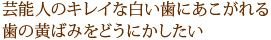 芸能人のキレイな白い歯にあこがれる歯の黄ばみをどうにかしたい